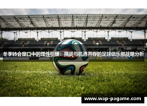 冬季转会窗口中的理性引援：挑战与机遇并存的足球俱乐部战略分析