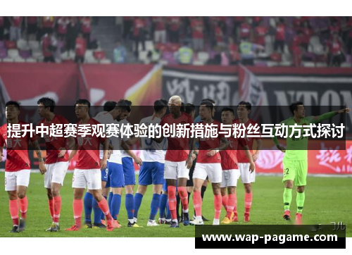 提升中超赛季观赛体验的创新措施与粉丝互动方式探讨