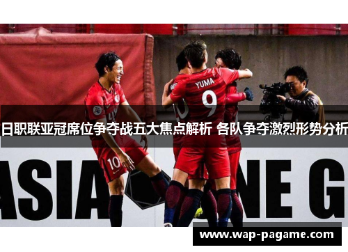日职联亚冠席位争夺战五大焦点解析 各队争夺激烈形势分析