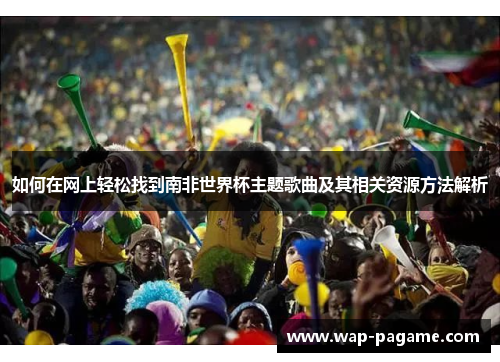 如何在网上轻松找到南非世界杯主题歌曲及其相关资源方法解析