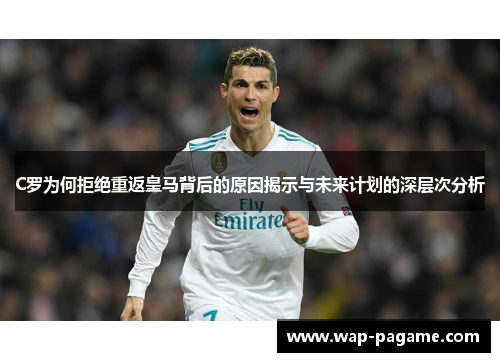 C罗为何拒绝重返皇马背后的原因揭示与未来计划的深层次分析