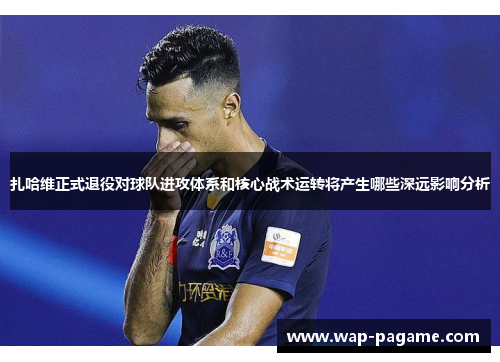 扎哈维正式退役对球队进攻体系和核心战术运转将产生哪些深远影响分析 扎哈维正式退役对球队进攻体系和核心战术运转将产生哪些深远影响分析