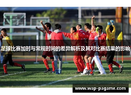足球比赛加时与常规时间的差异解析及其对比赛结果的影响