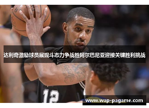 达利奇激励球员展现斗志力争战胜阿尔巴尼亚迎接关键胜利挑战 达利奇激励球员展现斗志力争战胜阿尔巴尼亚迎接关键胜利挑战