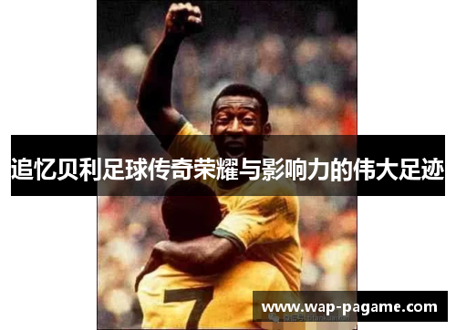 追忆贝利足球传奇荣耀与影响力的伟大足迹