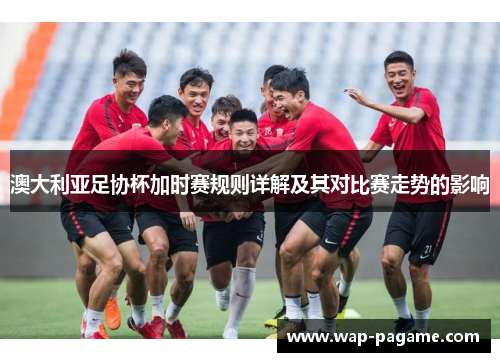 澳大利亚足协杯加时赛规则详解及其对比赛走势的影响 澳大利亚足协杯加时赛规则详解及其对比赛走势的影响
