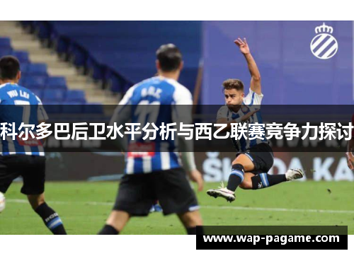 科尔多巴后卫水平分析与西乙联赛竞争力探讨 科尔多巴后卫水平分析与西乙联赛竞争力探讨
