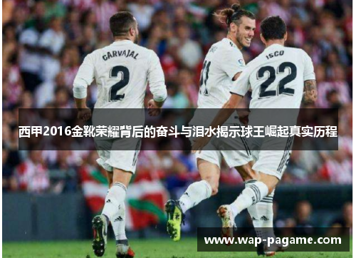 西甲2016金靴荣耀背后的奋斗与泪水揭示球王崛起真实历程 西甲2016金靴荣耀背后的奋斗与泪水揭示球王崛起真实历程