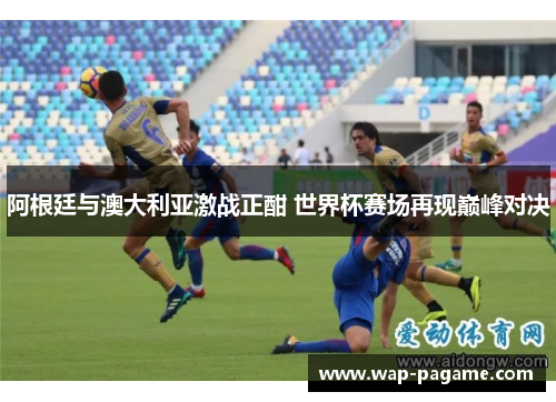 阿根廷与澳大利亚激战正酣 世界杯赛场再现巅峰对决