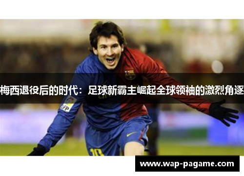 梅西退役后的时代:足球新霸主崛起全球领袖的激烈角逐 梅西退役后的时代:足球新霸主崛起全球领袖的激烈角逐