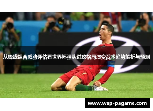 从锋线组合威胁评估看世界杯强队进攻格局演变战术趋势解析与预测 从锋线组合威胁评估看世界杯强队进攻格局演变战术趋势解析与预测