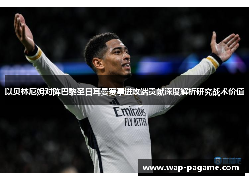 以贝林厄姆对阵巴黎圣日耳曼赛事进攻端贡献深度解析研究战术价值 以贝林厄姆对阵巴黎圣日耳曼赛事进攻端贡献深度解析研究战术价值