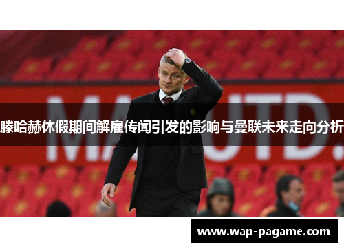 滕哈赫休假期间解雇传闻引发的影响与曼联未来走向分析 滕哈赫休假期间解雇传闻引发的影响与曼联未来走向分析