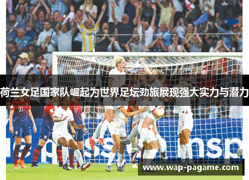 荷兰女足国家队崛起为世界足坛劲旅展现强大实力与潜力 荷兰女足国家队崛起为世界足坛劲旅展现强大实力与潜力