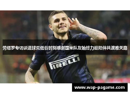 劳塔罗专访谈进球荒低谷时刻感谢国米队友始终力挺陪伴共渡难关路 劳塔罗专访谈进球荒低谷时刻感谢国米队友始终力挺陪伴共渡难关路