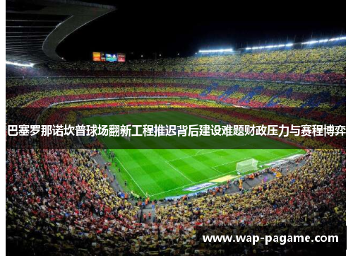 巴塞罗那诺坎普球场翻新工程推迟背后建设难题财政压力与赛程博弈 巴塞罗那诺坎普球场翻新工程推迟背后建设难题财政压力与赛程博弈