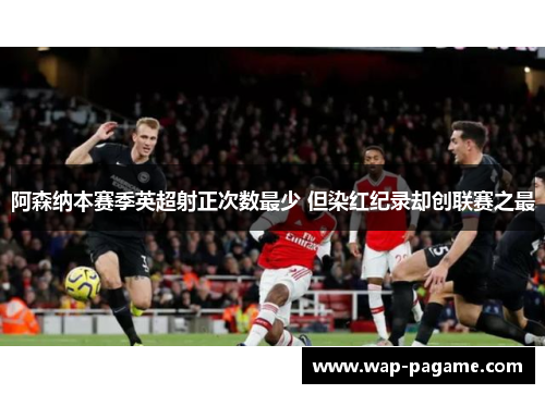 阿森纳本赛季英超射正次数最少 但染红纪录却创联赛之最