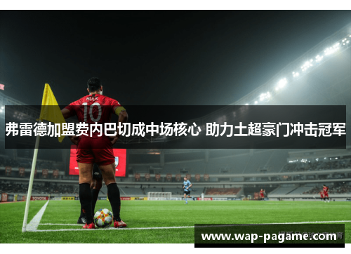 弗雷德加盟费内巴切成中场核心 助力土超豪门冲击冠军 弗雷德加盟费内巴切成中场核心 助力土超豪门冲击冠军